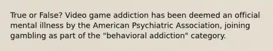 True or False? Video game addiction has been deemed an official mental illness by the American Psychiatric Association, joining gambling as part of the "behavioral addiction" category.