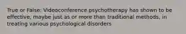 True or False: Videoconference psychotherapy has shown to be effective, maybe just as or more than traditional methods, in treating various psychological disorders