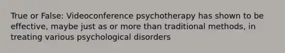 True or False: Videoconference psychotherapy has shown to be effective, maybe just as or more than traditional methods, in treating various psychological disorders