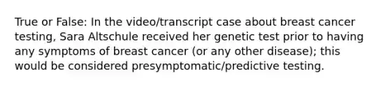 True or False: In the video/transcript case about breast cancer testing, Sara Altschule received her genetic test prior to having any symptoms of breast cancer (or any other disease); this would be considered presymptomatic/predictive testing.