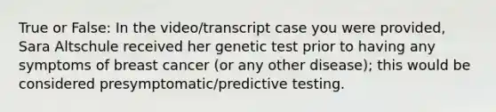 True or False: In the video/transcript case you were provided, Sara Altschule received her genetic test prior to having any symptoms of breast cancer (or any other disease); this would be considered presymptomatic/predictive testing.