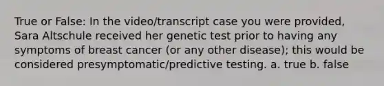 True or False: In the video/transcript case you were provided, Sara Altschule received her genetic test prior to having any symptoms of breast cancer (or any other disease); this would be considered presymptomatic/predictive testing. a. true b. false