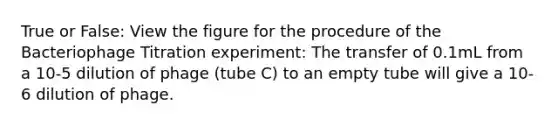 True or False: View the figure for the procedure of the Bacteriophage Titration experiment: The transfer of 0.1mL from a 10-5 dilution of phage (tube C) to an empty tube will give a 10-6 dilution of phage.