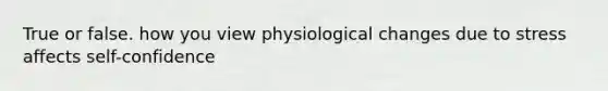 True or false. how you view physiological changes due to stress affects self-confidence