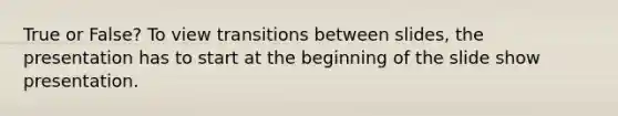 True or False? To view transitions between slides, the presentation has to start at the beginning of the slide show presentation.