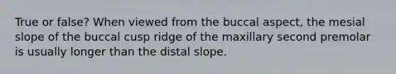 True or false? When viewed from the buccal aspect, the mesial slope of the buccal cusp ridge of the maxillary second premolar is usually longer than the distal slope.