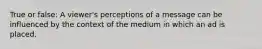 True or false: A viewer's perceptions of a message can be influenced by the context of the medium in which an ad is placed.