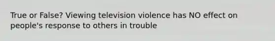 True or False? Viewing television violence has NO effect on people's response to others in trouble