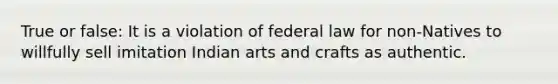 True or false: It is a violation of federal law for non-Natives to willfully sell imitation Indian arts and crafts as authentic.