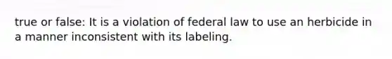 true or false: It is a violation of federal law to use an herbicide in a manner inconsistent with its labeling.