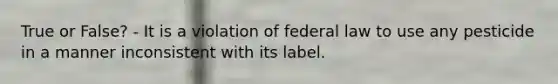 True or False? - It is a violation of federal law to use any pesticide in a manner inconsistent with its label.