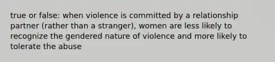 true or false: when violence is committed by a relationship partner (rather than a stranger), women are less likely to recognize the gendered nature of violence and more likely to tolerate the abuse