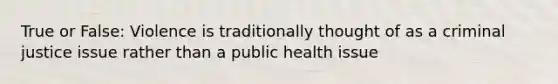 True or False: Violence is traditionally thought of as a criminal justice issue rather than a public health issue