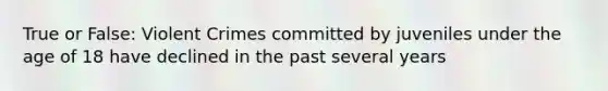 True or False: Violent Crimes committed by juveniles under the age of 18 have declined in the past several years