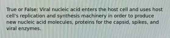 True or False: Viral nucleic acid enters the host cell and uses host cell's replication and synthesis machinery in order to produce new nucleic acid molecules, proteins for the capsid, spikes, and viral enzymes.