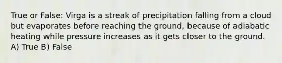 True or False: Virga is a streak of precipitation falling from a cloud but evaporates before reaching the ground, because of adiabatic heating while pressure increases as it gets closer to the ground. A) True B) False