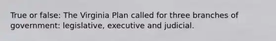 True or false: The Virginia Plan called for three branches of government: legislative, executive and judicial.