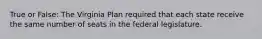 True or False: The Virginia Plan required that each state receive the same number of seats in the federal legislature.