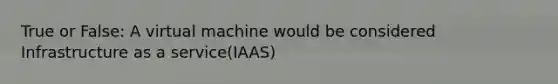 True or False: A virtual machine would be considered Infrastructure as a service(IAAS)