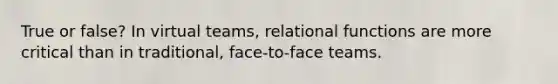 True or false? In virtual teams, relational functions are more critical than in traditional, face-to-face teams.