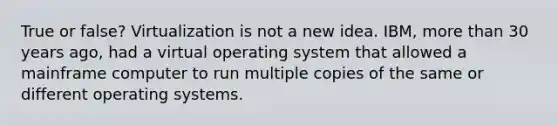 True or false? Virtualization is not a new idea. IBM, more than 30 years ago, had a virtual operating system that allowed a mainframe computer to run multiple copies of the same or different operating systems.