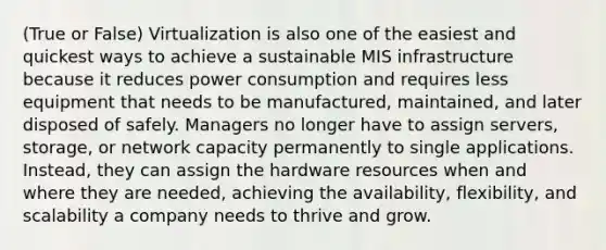 (True or False) Virtualization is also one of the easiest and quickest ways to achieve a sustainable MIS infrastructure because it reduces power consumption and requires less equipment that needs to be manufactured, maintained, and later disposed of safely. Managers no longer have to assign servers, storage, or network capacity permanently to single applications. Instead, they can assign the hardware resources when and where they are needed, achieving the availability, flexibility, and scalability a company needs to thrive and grow.