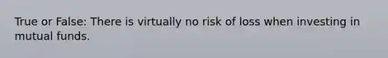 True or False: There is virtually no risk of loss when investing in mutual funds.