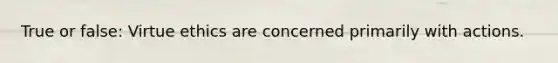 True or false: Virtue ethics are concerned primarily with actions.