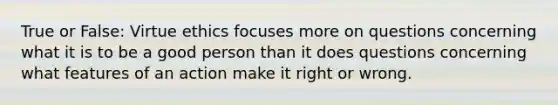 True or False: Virtue ethics focuses more on questions concerning what it is to be a good person than it does questions concerning what features of an action make it right or wrong.