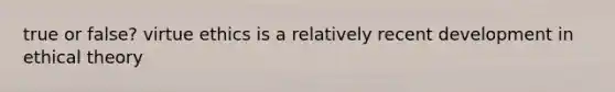 true or false? virtue ethics is a relatively recent development in ethical theory