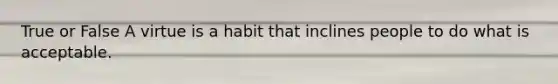 True or False A virtue is a habit that inclines people to do what is acceptable.