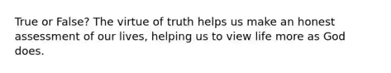 True or False? The virtue of truth helps us make an honest assessment of our lives, helping us to view life more as God does.