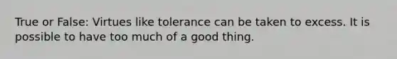 True or False: Virtues like tolerance can be taken to excess. It is possible to have too much of a good thing.