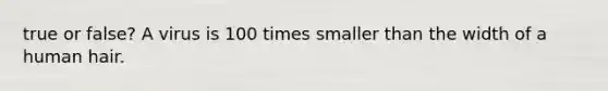 true or false? A virus is 100 times smaller than the width of a human hair.