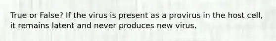 True or False? If the virus is present as a provirus in the host cell, it remains latent and never produces new virus.