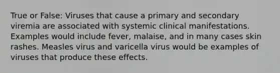 True or False: Viruses that cause a primary and secondary viremia are associated with systemic clinical manifestations. Examples would include fever, malaise, and in many cases skin rashes. Measles virus and varicella virus would be examples of viruses that produce these effects.