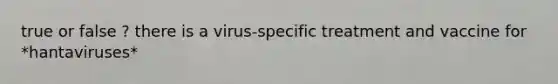 true or false ? there is a virus-specific treatment and vaccine for *hantaviruses*