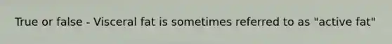 True or false - Visceral fat is sometimes referred to as "active fat"