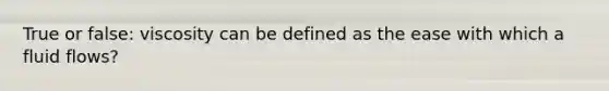 True or false: viscosity can be defined as the ease with which a fluid flows?