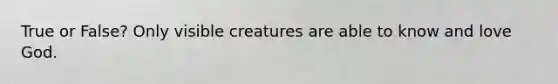 True or False? Only visible creatures are able to know and love God.