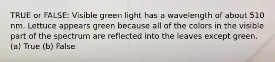 TRUE or FALSE: Visible green light has a wavelength of about 510 nm. Lettuce appears green because all of the colors in the visible part of the spectrum are reflected into the leaves except green. (a) True (b) False