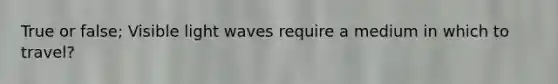 True or false; Visible light waves require a medium in which to travel?