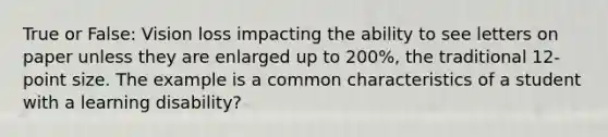 True or False: Vision loss impacting the ability to see letters on paper unless they are enlarged up to 200%, the traditional 12-point size. The example is a common characteristics of a student with a learning disability?