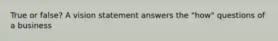 True or false? A vision statement answers the "how" questions of a business