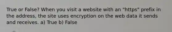 True or False? When you visit a website with an "https" prefix in the address, the site uses encryption on the web data it sends and receives. a) True b) False