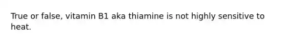 True or false, vitamin B1 aka thiamine is not highly sensitive to heat.