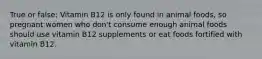 True or false: Vitamin B12 is only found in animal foods, so pregnant women who don't consume enough animal foods should use vitamin B12 supplements or eat foods fortified with vitamin B12.