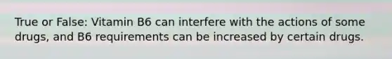 True or False: Vitamin B6 can interfere with the actions of some drugs, and B6 requirements can be increased by certain drugs.