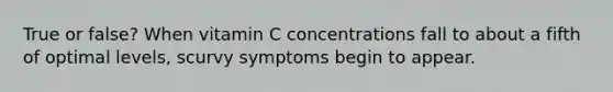 True or false? When vitamin C concentrations fall to about a fifth of optimal levels, scurvy symptoms begin to appear.