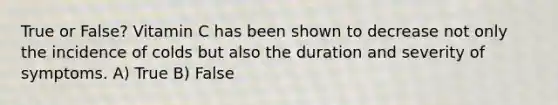 True or False? Vitamin C has been shown to decrease not only the incidence of colds but also the duration and severity of symptoms. A) True B) False